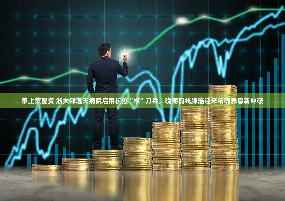策上策配资 浙大邵逸夫病院启用抗癌“核”刀兵,晚期前线腺癌迎来精确养息新冲破