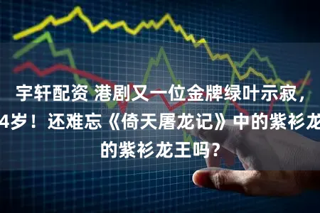 宇轩配资 港剧又一位金牌绿叶示寂，常年74岁！还难忘《倚天屠龙记》中的紫衫龙王吗？