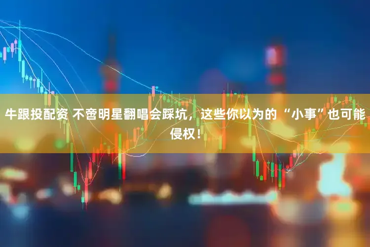 牛跟投配资 不啻明星翻唱会踩坑,这些你以为的 “小事”也可能侵权!