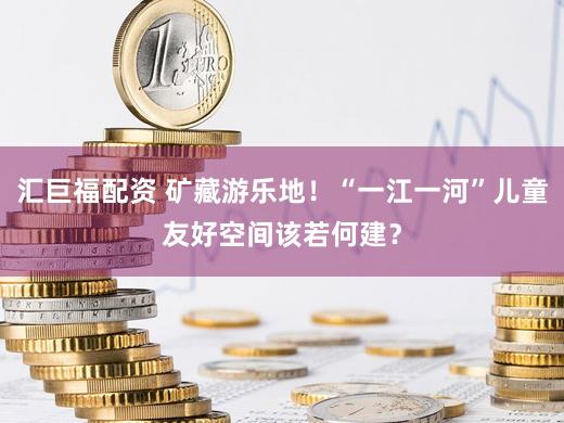 汇巨福配资 矿藏游乐地!“一江一河”儿童友好空间该若何建?