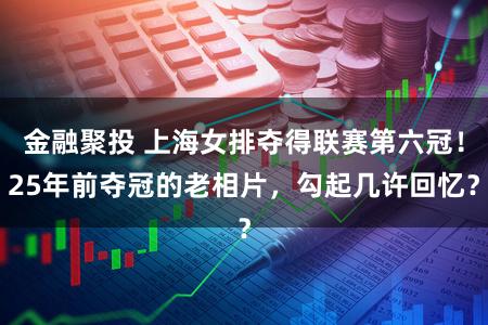 金融聚投 上海女排夺得联赛第六冠！25年前夺冠的老相片，勾起几许回忆？