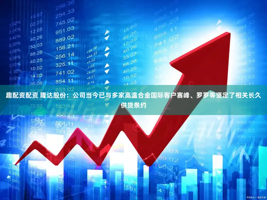 趣配资配资 隆达股份：公司当今已与多家高温合金国际客户赛峰、罗罗等坚定了相关长久供货条约