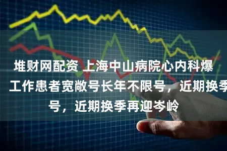 堆财网配资 上海中山病院心内科爆棚？回复：工作患者宽敞号长年不限号，近期换季再迎岑岭