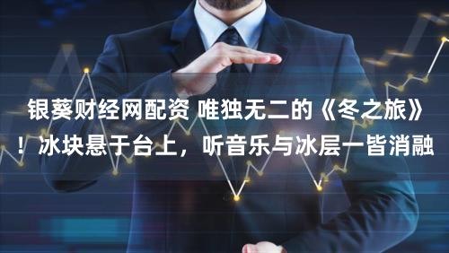 银葵财经网配资 唯独无二的《冬之旅》！冰块悬于台上，听音乐与冰层一皆消融