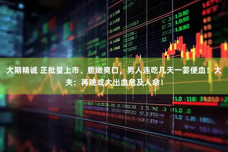 大期精诚 正批量上市、脆嫩爽口，男人连吃几天一霎便血！大夫：再晚或大出血危及人命！