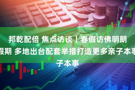 邦乾配倍 焦点访谈｜春假访佛明朗假期 多地出台配套举措打造更多亲子本事