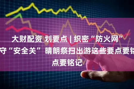 大财配资 划要点 | 织密“防火网” 严守“安全关” 晴朗祭扫出游这些要点要铭记