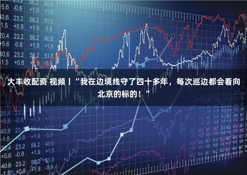 大丰收配资 视频丨“我在边境线守了四十多年，每次巡边都会看向北京的标的！”