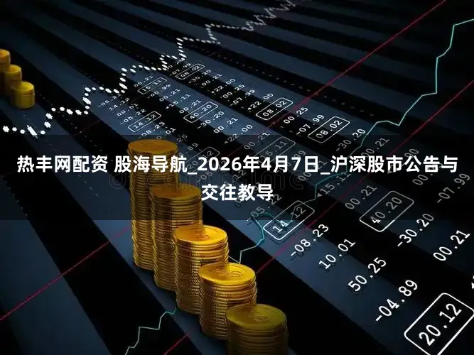 热丰网配资 股海导航_2026年4月7日_沪深股市公告与交往教导