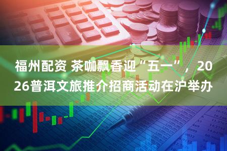 福州配资 茶咖飘香迎“五一”,2026普洱文旅推介招商活动在沪举办