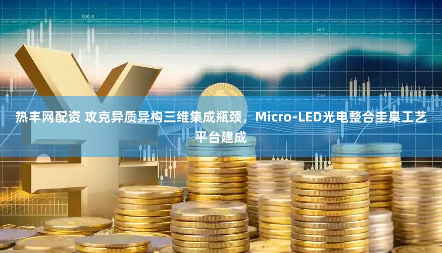 热丰网配资 攻克异质异构三维集成瓶颈，Micro-LED光电整合圭臬工艺平台建成