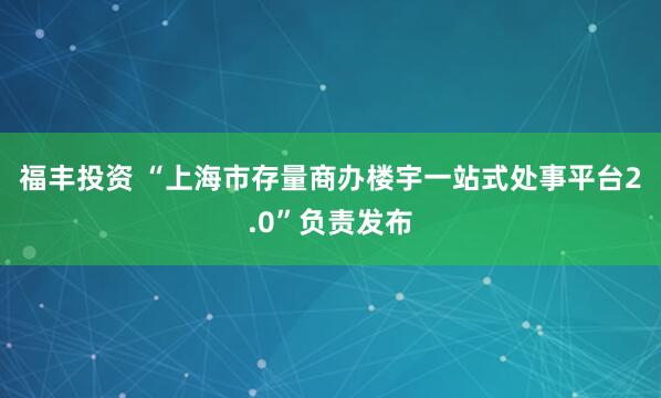 福丰投资 “上海市存量商办楼宇一站式处事平台2.0”负责发布