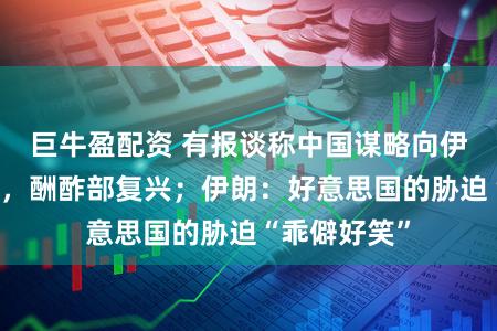 巨牛盈配资 有报谈称中国谋略向伊朗提供兵器,酬酢部复兴;伊朗:好意思国的胁迫“乖僻好笑”