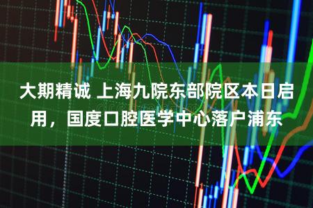 大期精诚 上海九院东部院区本日启用，国度口腔医学中心落户浦东