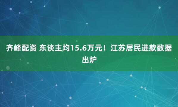 齐峰配资 东谈主均15.6万元!江苏居民进款数据出炉