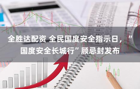 全胜达配资 全民国度安全指示日，“国度安全长城行”顾忌封发布
