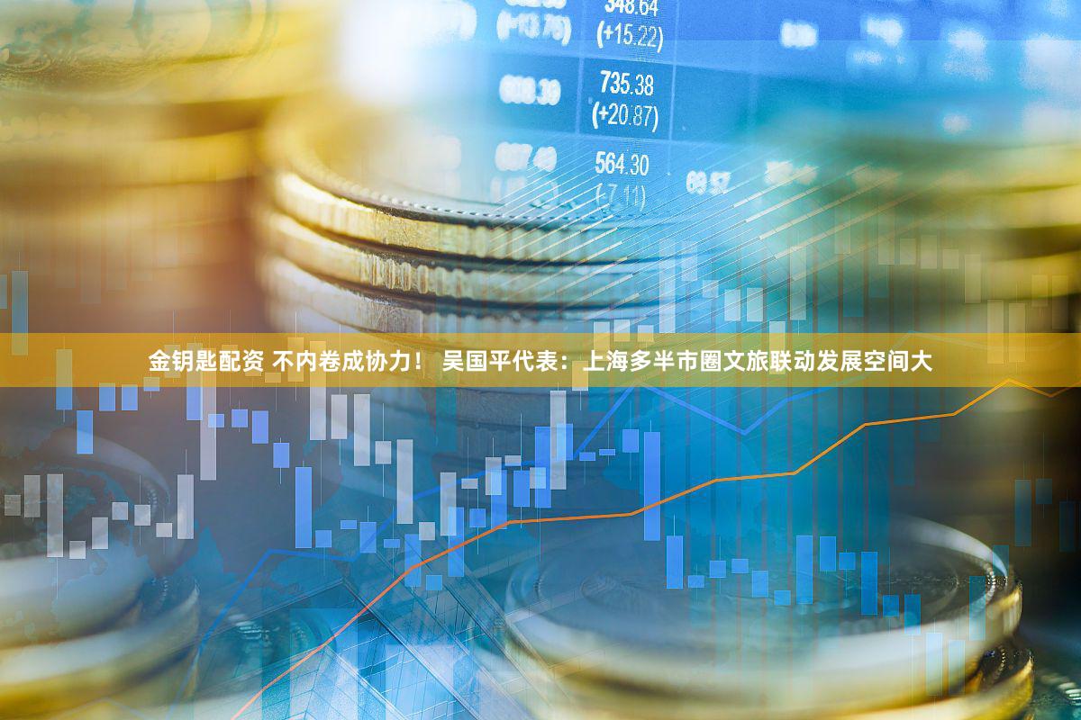 金钥匙配资 不内卷成协力！ 吴国平代表：上海多半市圈文旅联动发展空间大
