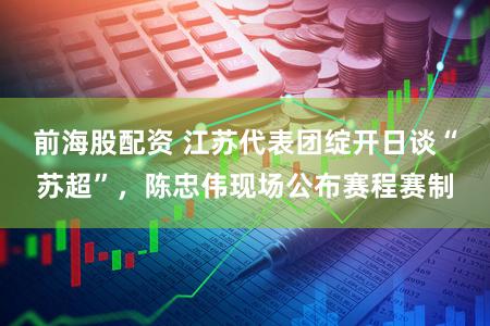 前海股配资 江苏代表团绽开日谈“苏超”，陈忠伟现场公布赛程赛制