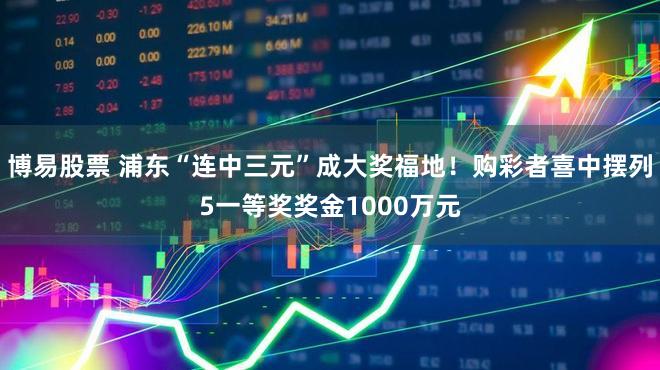 博易股票 浦东“连中三元”成大奖福地!购彩者喜中摆列5一等奖奖金1000万元