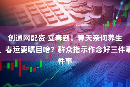 创通网配资 立春到!春天奈何养生、春运要瞩目啥?群众指示作念好三件事