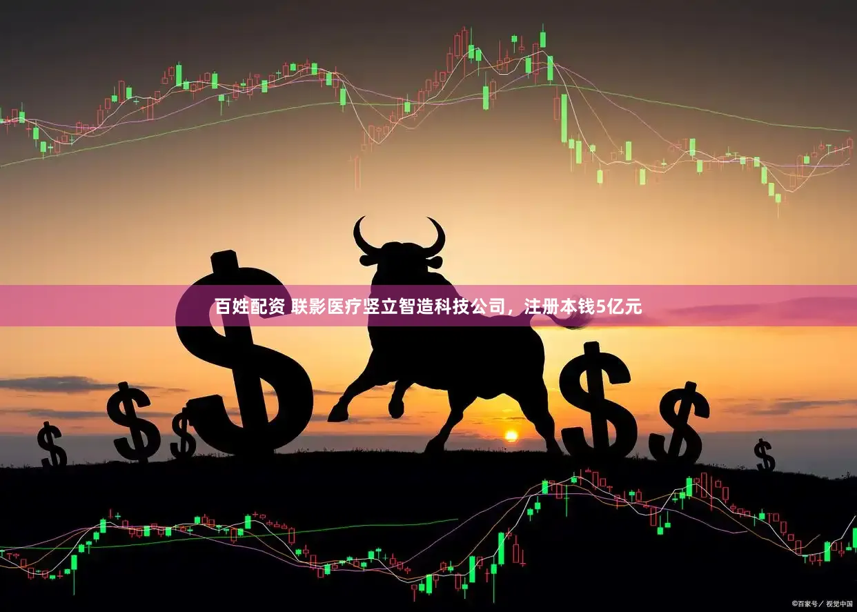 百姓配资 联影医疗竖立智造科技公司，注册本钱5亿元