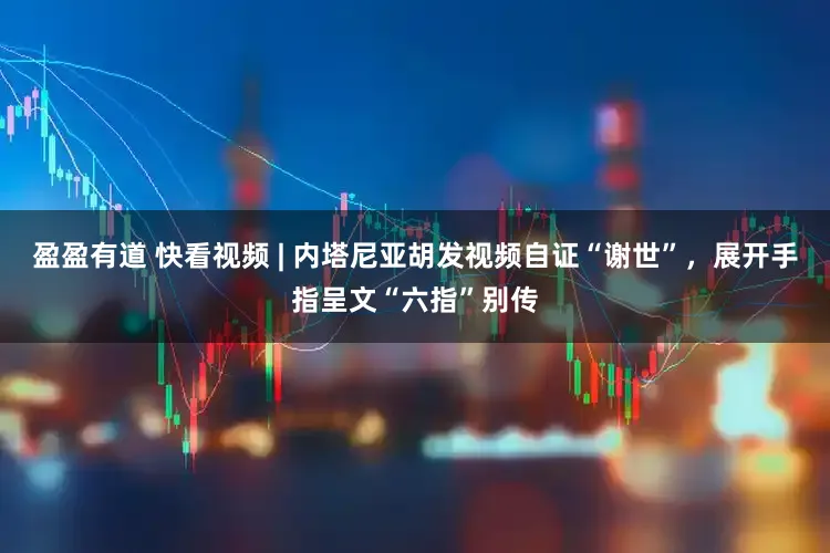 盈盈有道 快看视频 | 内塔尼亚胡发视频自证“谢世”，展开手指呈文“六指”别传