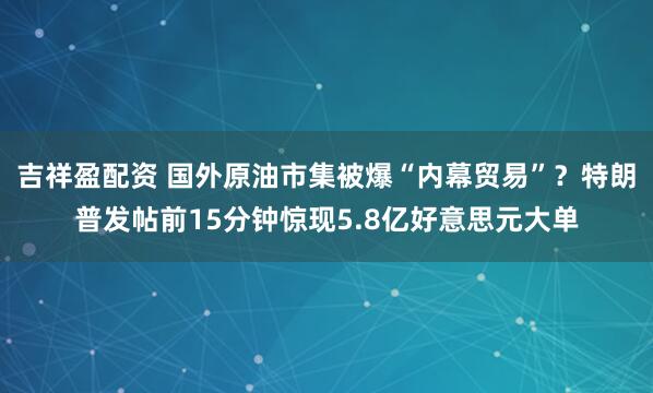 吉祥盈配资 国外原油市集被爆“内幕贸易”？特朗普发帖前15分钟惊现5.8亿好意思元大单