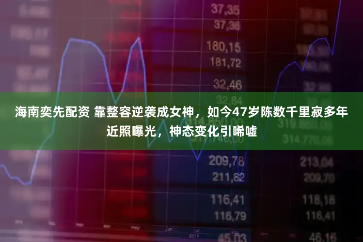 海南奕先配资 靠整容逆袭成女神，如今47岁陈数千里寂多年近照曝光，神态变化引唏嘘