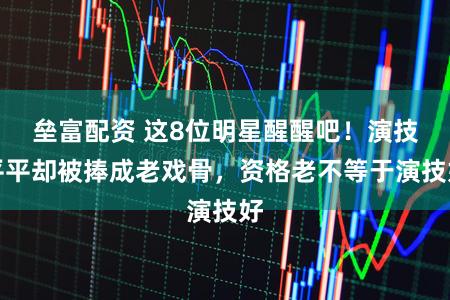 垒富配资 这8位明星醒醒吧！演技平平却被捧成老戏骨，资格老不等于演技好