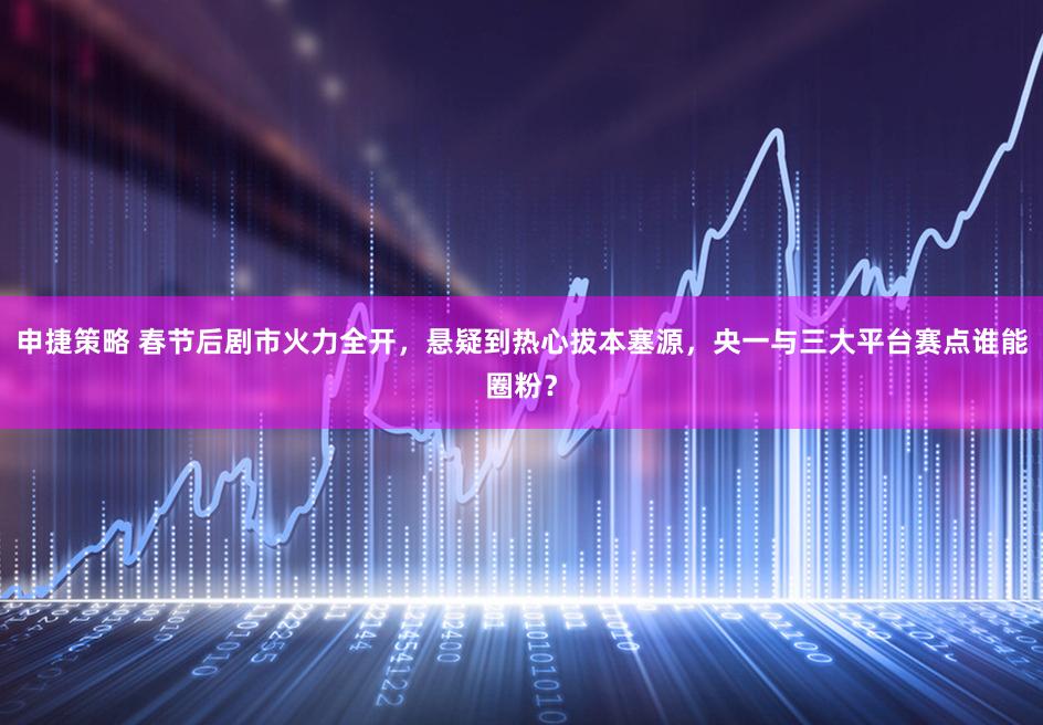 申捷策略 春节后剧市火力全开，悬疑到热心拔本塞源，央一与三大平台赛点谁能圈粉？