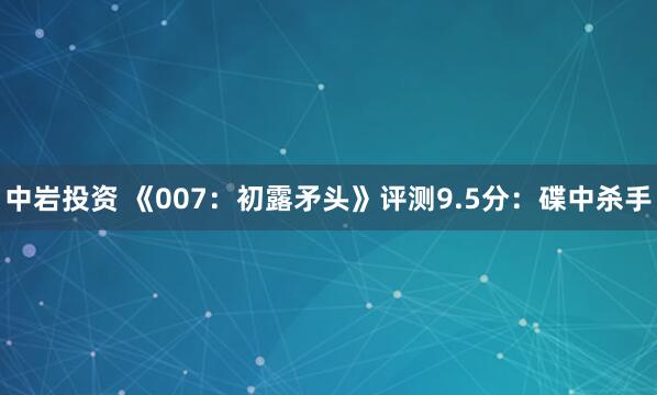 中岩投资 《007：初露矛头》评测9.5分：碟中杀手