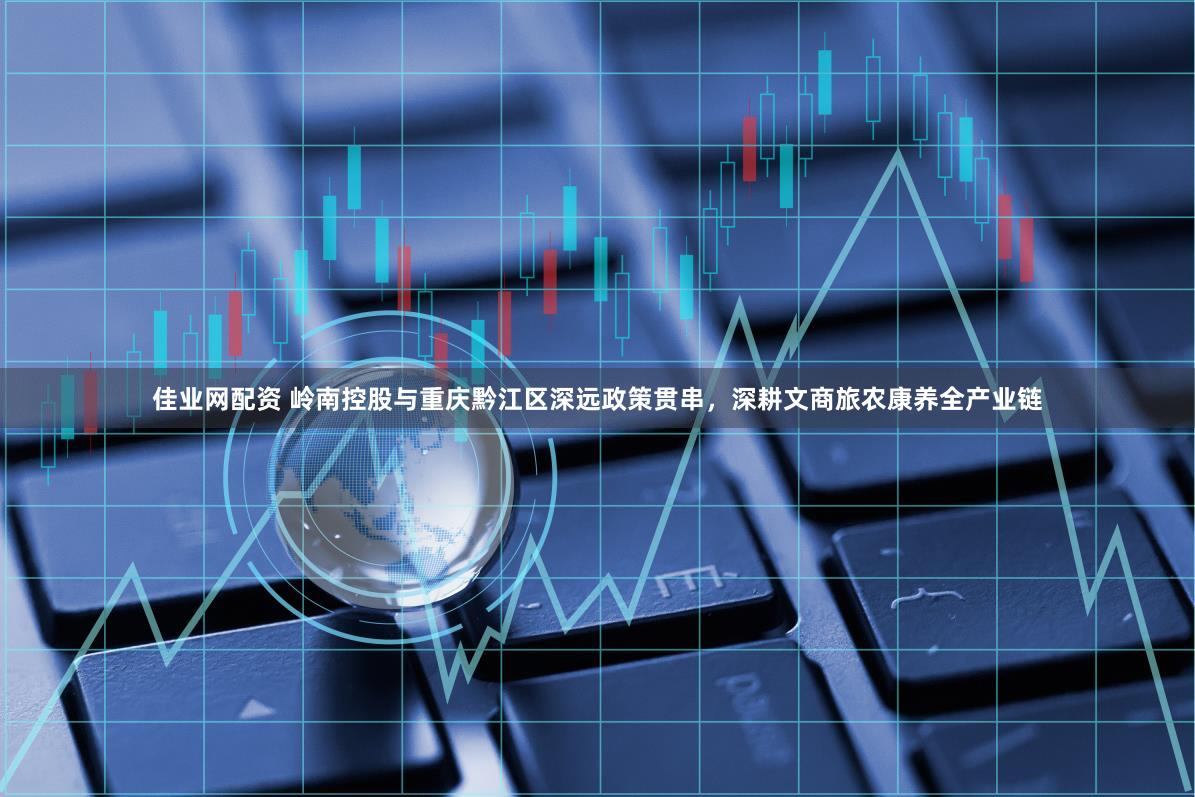 佳业网配资 岭南控股与重庆黔江区深远政策贯串，深耕文商旅农康养全产业链