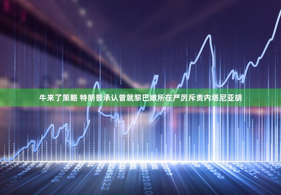 牛来了策略 特朗普承认曾就黎巴嫩所在严厉斥责内塔尼亚胡