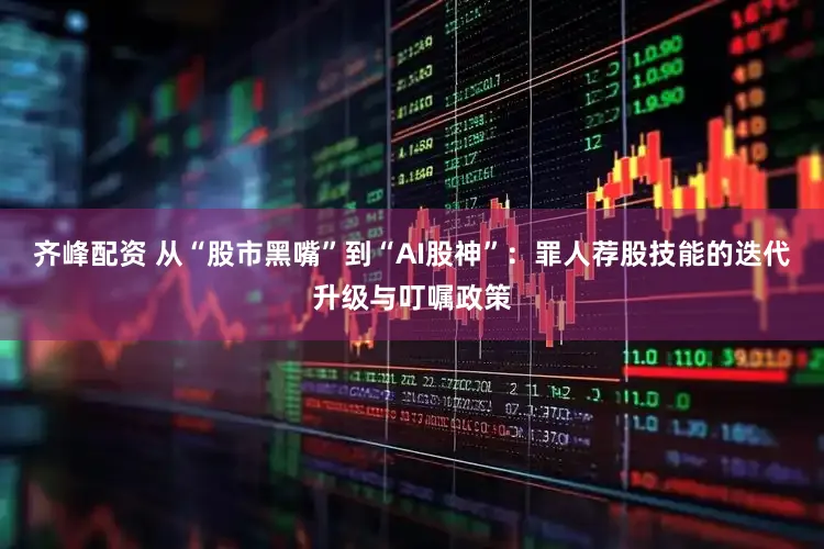 齐峰配资 从“股市黑嘴”到“AI股神”：罪人荐股技能的迭代升级与叮嘱政策